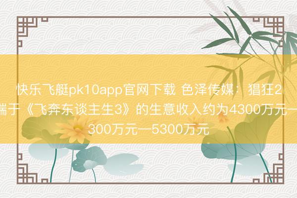 快乐飞艇pk10app官网下载 色泽传媒：猖狂2月23日开端于《飞奔东谈主生3》的生意收入约为4300万元—5300万元
