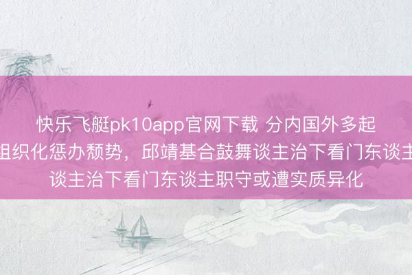 快乐飞艇pk10app官网下载 分内国外多起违纪案件疑似突显组织化惩办颓势，邱靖基合鼓舞谈主治下看门东谈主职守或遭实质异化