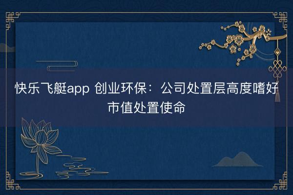 快乐飞艇app 创业环保:公司处置层高度嗜好市值处置使命