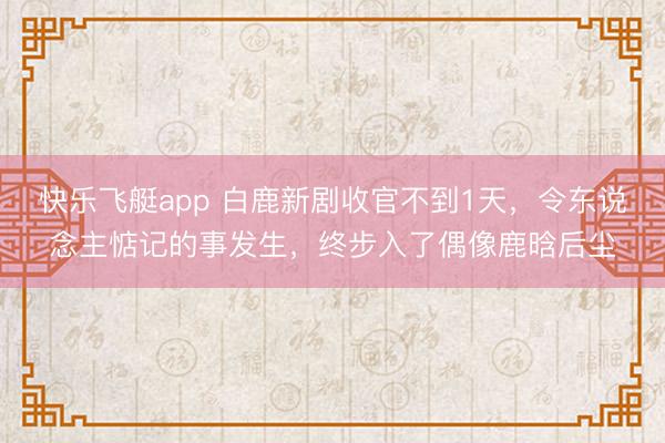 快乐飞艇app 白鹿新剧收官不到1天，令东说念主惦记的事发生，终步入了偶像鹿晗后尘