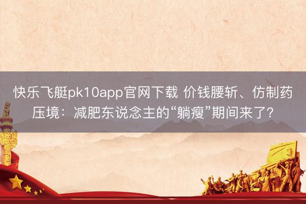 快乐飞艇pk10app官网下载 价钱腰斩、仿制药压境:减肥东说念主的“躺瘦”期间来了?
