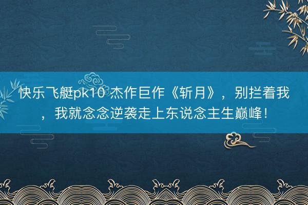快乐飞艇pk10 杰作巨作《斩月》，别拦着我，我就念念逆袭走上东说念主生巅峰！