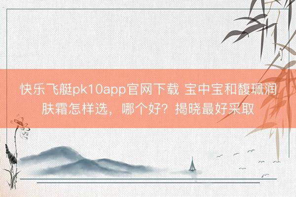 快乐飞艇pk10app官网下载 宝中宝和馥珮润肤霜怎样选，哪个好？揭晓最好采取
