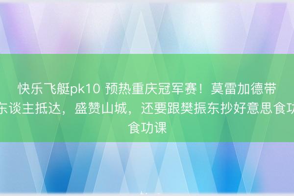 快乐飞艇pk10 预热重庆冠军赛！莫雷加德带家东谈主抵达，盛赞山城，还要跟樊振东抄好意思食功课
